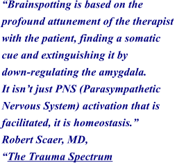 Brainspotting is based on the  profound attunement of the therapist  with the patient, finding a somatic  cue and extinguishing it by  down-regulating the amygdala.  It isnt just PNS (Parasympathetic  Nervous System) activation that is  facilitated, it is homeostasis.  Robert Scaer, MD,  The Trauma Spectrum