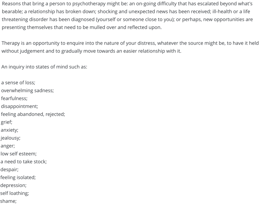 Reasons that bring a person to psychotherapy might be: an on-going difficulty that has escalated beyond what's bearable; a relationship has broken down; shocking and unexpected news has been received; ill-health or a life threatening disorder has been diagnosed (yourself or someone close to you); or perhaps, new opportunities are presenting themselves that need to be mulled over and reflected upon.  Therapy is an opportunity to enquire into the nature of your distress, whatever the source might be, to have it held without judgement and to gradually move towards an easier relationship with it.  An inquiry into states of mind such as:  a sense of loss; overwhelming sadness;fearfulness; disappointment;  feeling abandoned, rejected;  grief; anxiety; jealousy;anger;  low self esteem;  a need to take stock; despair; feeling isolated;depression;self loathing; shame;